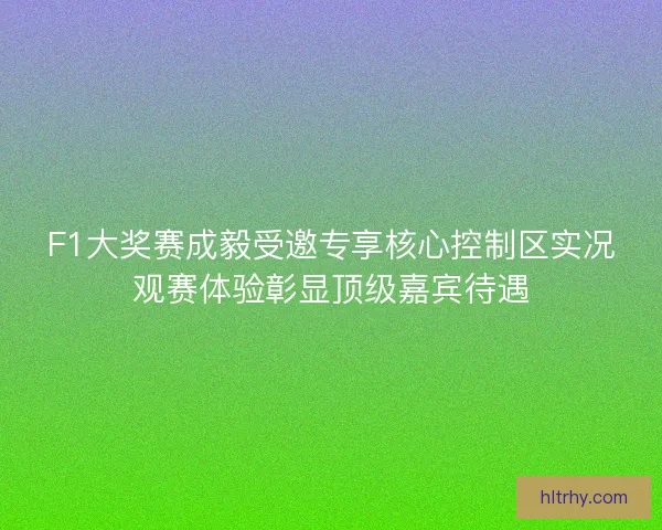 F1大奖赛成毅受邀专享核心控制区实况观赛体验彰显顶级嘉宾待遇