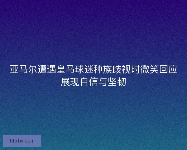 亚马尔遭遇皇马球迷种族歧视时微笑回应展现自信与坚韧