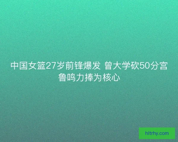 中国女篮27岁前锋爆发 曾大学砍50分宫鲁鸣力捧为核心