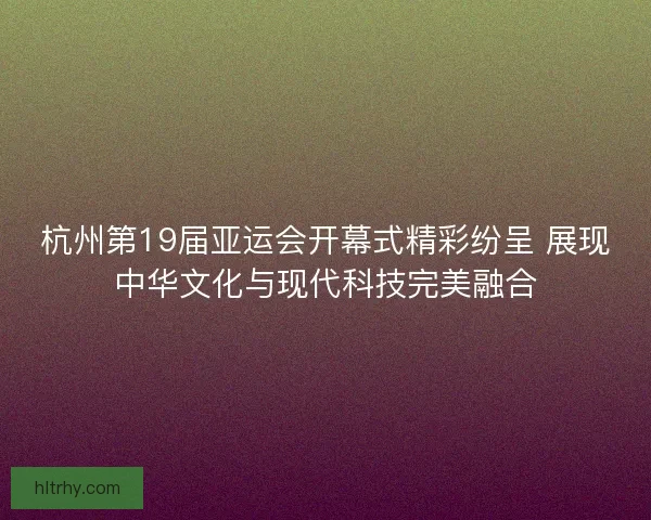 杭州第19届亚运会开幕式精彩纷呈 展现中华文化与现代科技完美融合