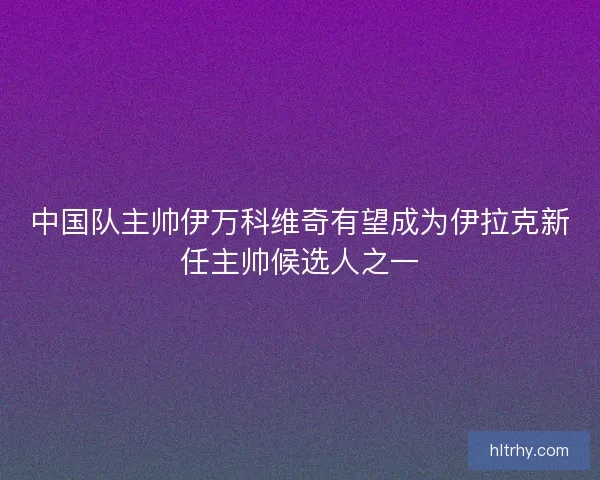 中国队主帅伊万科维奇有望成为伊拉克新任主帅候选人之一