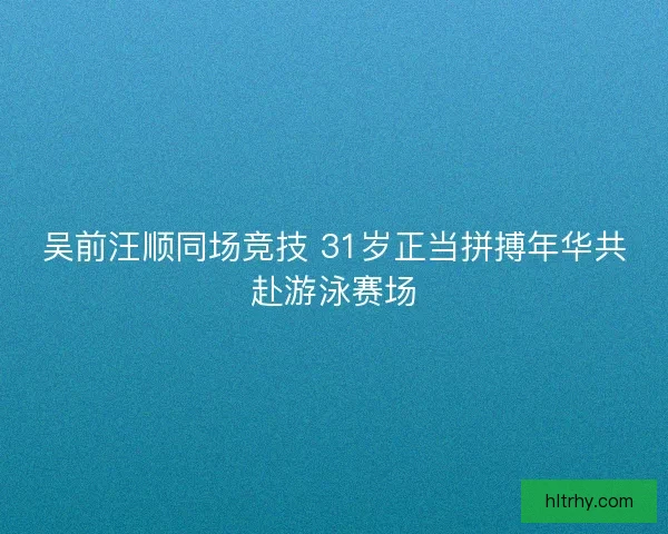 吴前汪顺同场竞技 31岁正当拼搏年华共赴游泳赛场