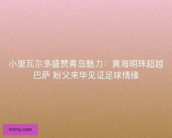 小里瓦尔多盛赞青岛魅力：黄海明珠超越巴萨 盼父来华见证足球情缘