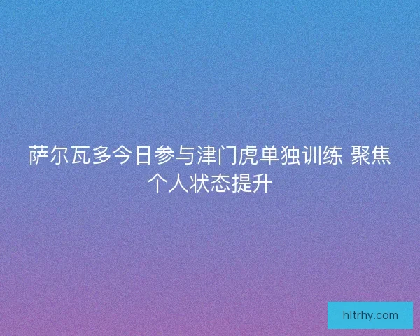 萨尔瓦多今日参与津门虎单独训练 聚焦个人状态提升