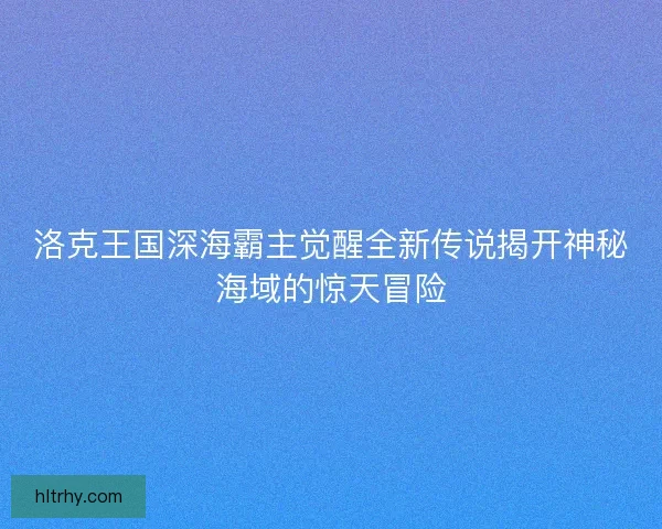 洛克王国深海霸主觉醒全新传说揭开神秘海域的惊天冒险