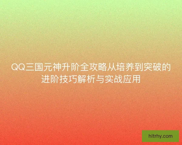 QQ三国元神升阶全攻略从培养到突破的进阶技巧解析与实战应用