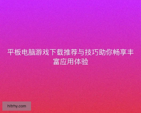 平板电脑游戏下载推荐与技巧助你畅享丰富应用体验