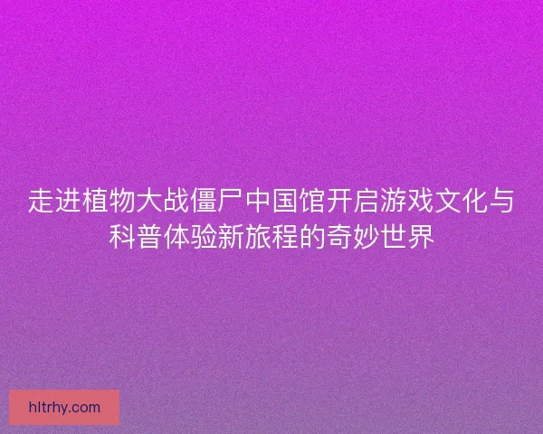 走进植物大战僵尸中国馆开启游戏文化与科普体验新旅程的奇妙世界