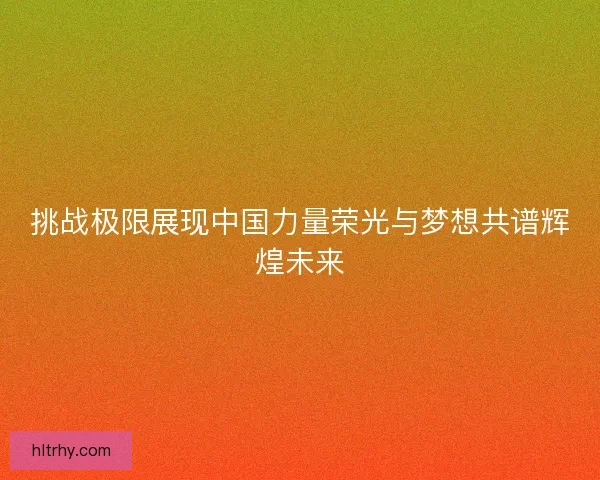 挑战极限展现中国力量荣光与梦想共谱辉煌未来