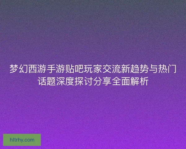 梦幻西游手游贴吧玩家交流新趋势与热门话题深度探讨分享全面解析