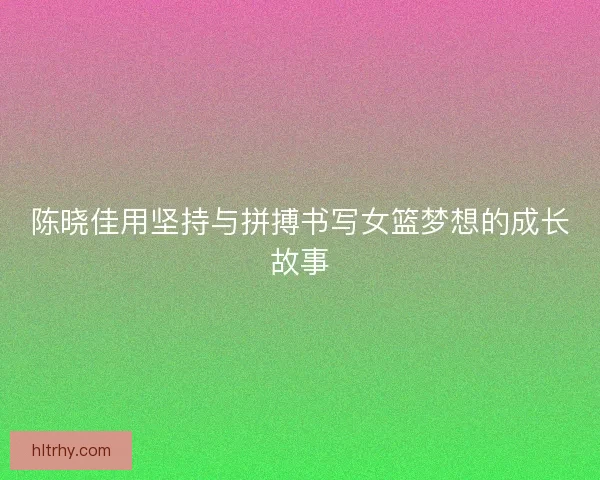 陈晓佳用坚持与拼搏书写女篮梦想的成长故事