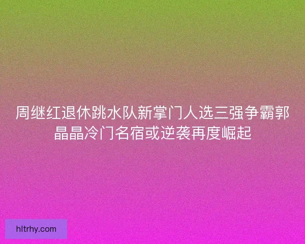周继红退休跳水队新掌门人选三强争霸郭晶晶冷门名宿或逆袭再度崛起 周继红退休跳水队新掌门人选三强争霸郭晶晶冷门名宿或逆袭再度崛起