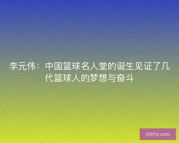 李元伟：中国篮球名人堂的诞生见证了几代篮球人的梦想与奋斗