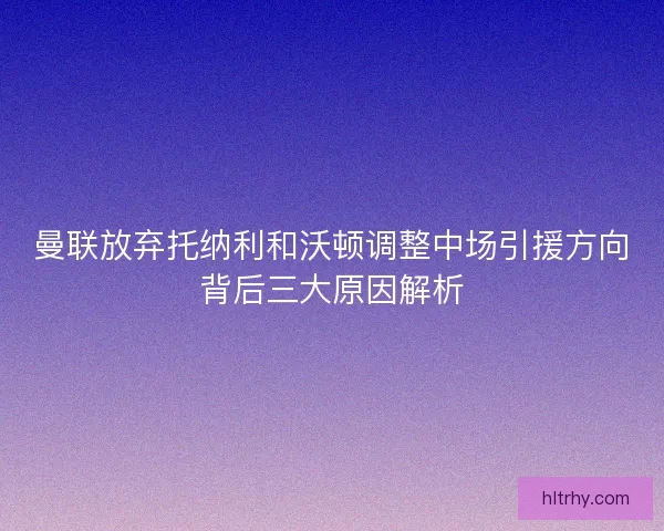 曼联放弃托纳利和沃顿调整中场引援方向背后三大原因解析