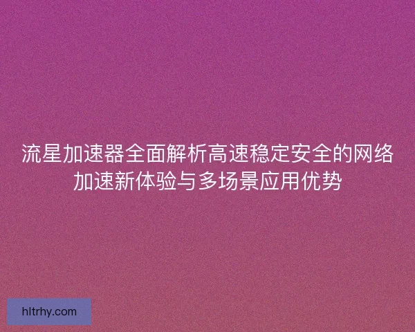 流星加速器全面解析高速稳定安全的网络加速新体验与多场景应用优势