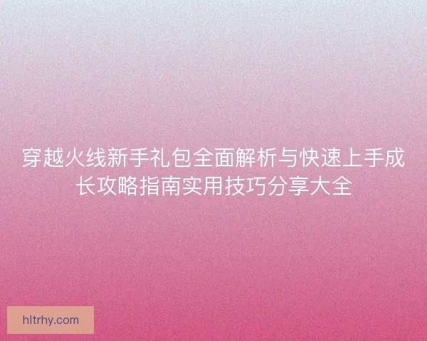 穿越火线新手礼包全面解析与快速上手成长攻略指南实用技巧分享大全