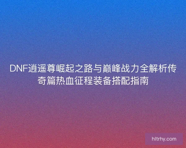 DNF逍遥尊崛起之路与巅峰战力全解析传奇篇热血征程装备搭配指南
