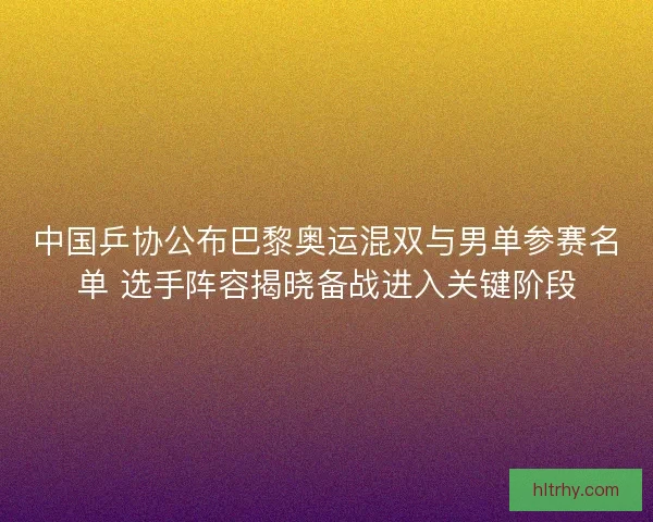 中国乒协公布巴黎奥运混双与男单参赛名单 选手阵容揭晓备战进入关键阶段