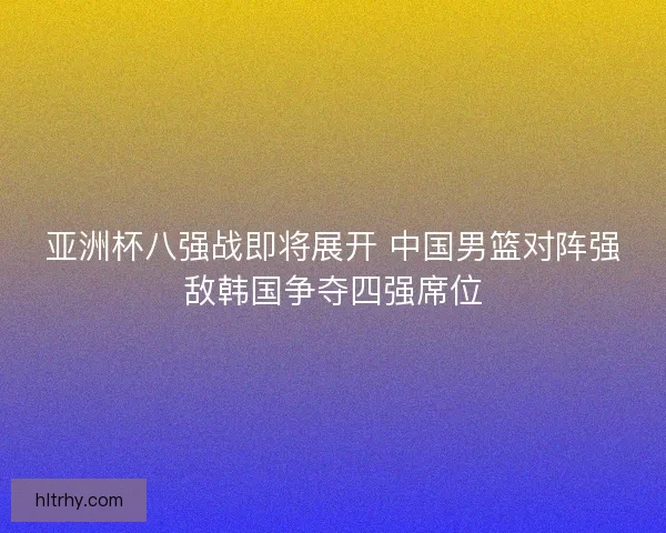 亚洲杯八强战即将展开 中国男篮对阵强敌韩国争夺四强席位