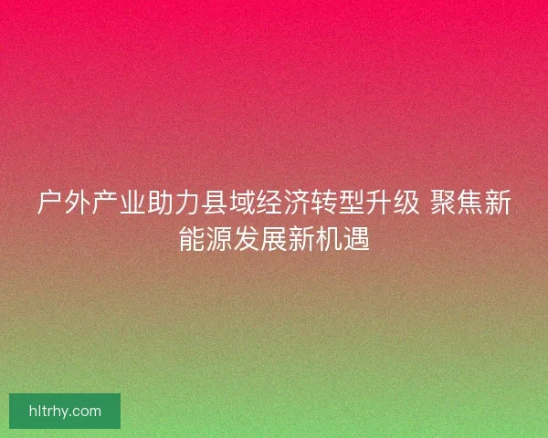 户外产业助力县域经济转型升级 聚焦新能源发展新机遇