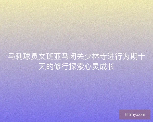 马刺球员文班亚马闭关少林寺进行为期十天的修行探索心灵成长