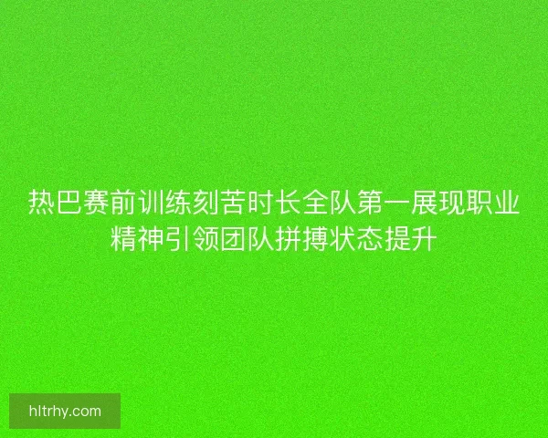 热巴赛前训练刻苦时长全队第一展现职业精神引领团队拼搏状态提升