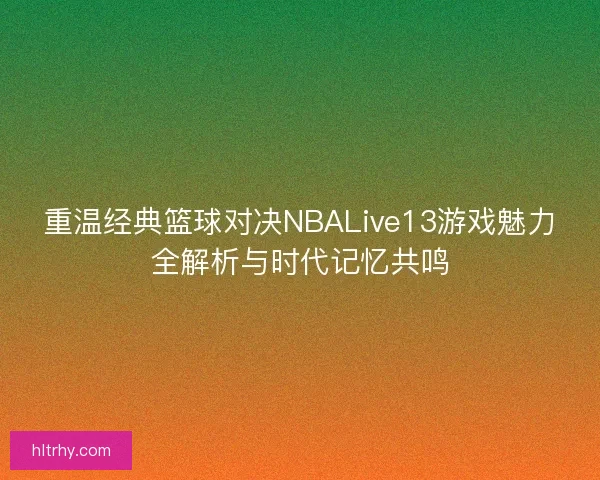 重温经典篮球对决NBALive13游戏魅力全解析与时代记忆共鸣