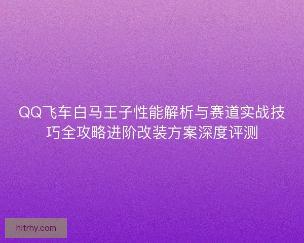 QQ飞车白马王子性能解析与赛道实战技巧全攻略进阶改装方案深度评测