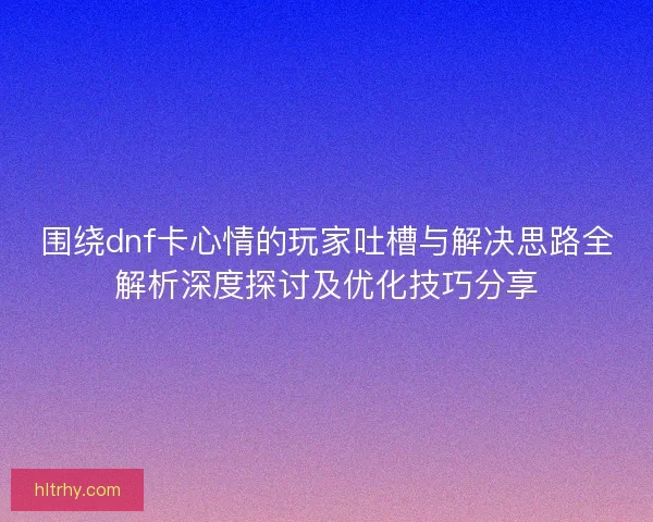 围绕dnf卡心情的玩家吐槽与解决思路全解析深度探讨及优化技巧分享