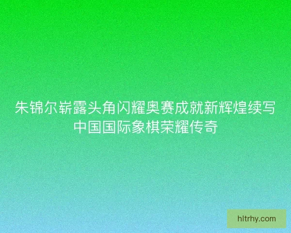 朱锦尔崭露头角闪耀奥赛成就新辉煌续写中国国际象棋荣耀传奇