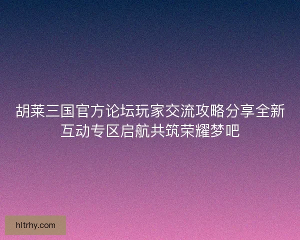 胡莱三国官方论坛玩家交流攻略分享全新互动专区启航共筑荣耀梦吧