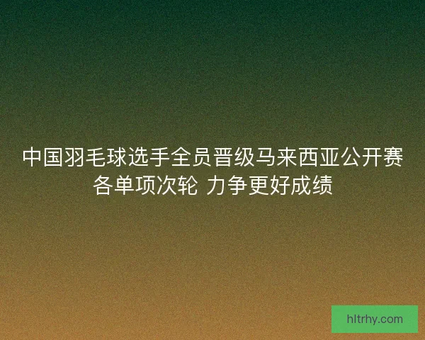 中国羽毛球选手全员晋级马来西亚公开赛各单项次轮 力争更好成绩