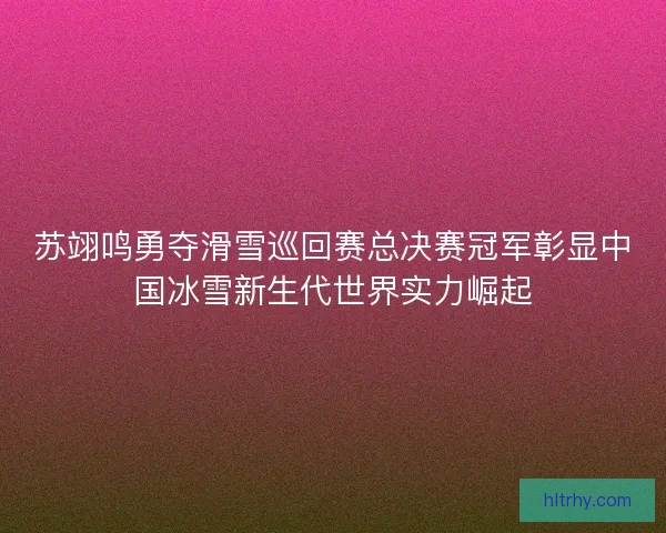 苏翊鸣勇夺滑雪巡回赛总决赛冠军彰显中国冰雪新生代世界实力崛起