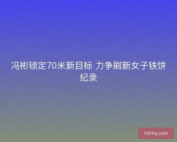 冯彬锁定70米新目标 力争刷新女子铁饼纪录