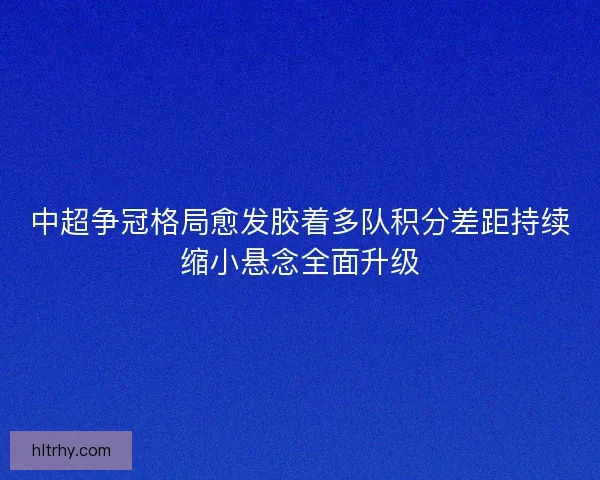 中超争冠格局愈发胶着多队积分差距持续缩小悬念全面升级