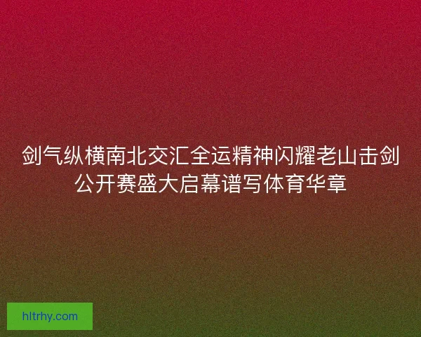 剑气纵横南北交汇全运精神闪耀老山击剑公开赛盛大启幕谱写体育华章