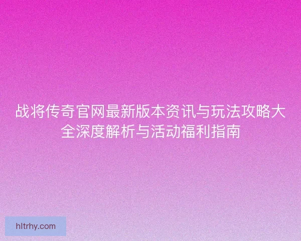 战将传奇官网最新版本资讯与玩法攻略大全深度解析与活动福利指南
