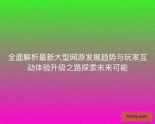 全面解析最新大型网游发展趋势与玩家互动体验升级之路探索未来可能