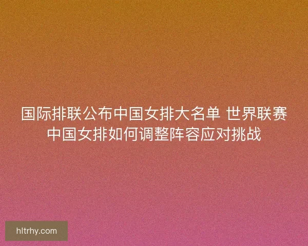 国际排联公布中国女排大名单 世界联赛中国女排如何调整阵容应对挑战