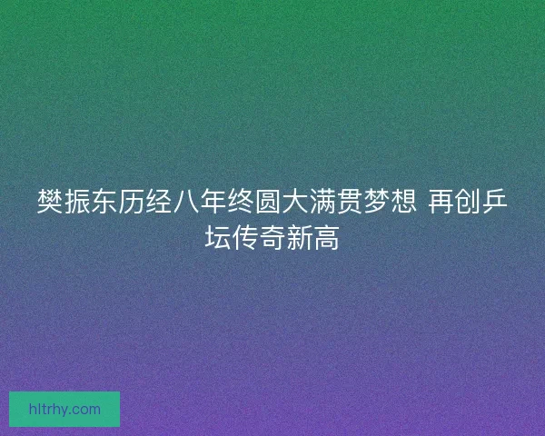 樊振东历经八年终圆大满贯梦想 再创乒坛传奇新高