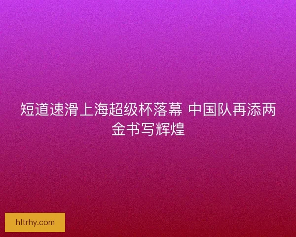 短道速滑上海超级杯落幕 中国队再添两金书写辉煌
